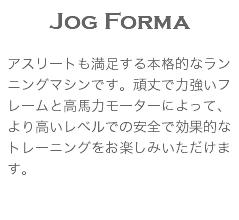 Jog Forma アスリートも満足する本格的なランニングマシンです。頑丈で力強いフレームと高馬力モーターによって、より高いレベルでの安全で効果的なトレーニングをお楽しみいただけます。