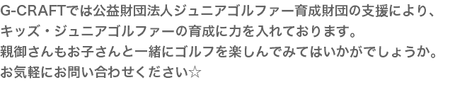 G-CRAFTでは公益財団法人ジュニアゴルファー育成財団の支援により、 キッズ・ジュニアゴルファーの育成に力を入れております。 親御さんもお子さんと一緒にゴルフを楽しんでみてはいかがでしょうか。 お気軽にお問い合わせください☆
