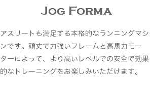 Jog Forma アスリートも満足する本格的なランニングマシンです。頑丈で力強いフレームと高馬力モーターによって、より高いレベルでの安全で効果的なトレーニングをお楽しみいただけます。